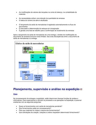 • As modificações de valores são lançadas na conta do balanço, na contabilidade de
materiais
• As necessidades sofrem uma redução da quantidade da remessa
• O status do número de série é atualizado
• O lançamento da saída de mercadorias é registrado automaticamente no fluxo de
documentos
• É executada a determinação do estoque em consignação
• É gerada uma lista de trabalho para a confirmação de recebimento da remessa
Após o lançamento da saída de mercadorias de uma entrega, o âmbito de modificações do
documento de remessa torna-se muito limitado. Isso evita discrepâncias entre o documento de
saída de mercadorias e a entrega.
Planejamento, supervisão e análise na expedição
Uso
No processamento de entregas e expedição, estão disponíveis diversas funções de análise e
informativas. Para supervisionar e otimizar os processos e as operações na expedição, é possível
analisá-las com as seguintes perguntas:
• Quais os fornecimentos com saída de mercadorias pendente?
• Que fornecimentos estão em processamento?
• Para que materiais foi criada a maioria dos fornecimentos?
• Que solicitações de cotação, cotações e ordens respaldam determinado fornecimento?
 