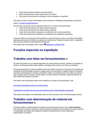 • Quais fornecimentos resultam de quais ordens?
• Quais fornecimentos incluem alguns itens de ordem?
• Para quais fornecimentos é necessário iniciar atividades no depósito?
Para apurar essas e outras informações e para executar as atividades subseqüentes, é possível
utilizar o monitor de fornecimentos.
Por exemplo, é possível criar as seguintes listas com o monitor de fornecimentos :
• Listas de fornecimentos com determinados parceiros
• Listas de fornecimentos com determinados materiais
• Listas de fornecimentos baseadas em parâmetros de vendas específicos
• Listas de fornecimentos baseadas em parâmetros de expedição específicos
É possível definir os campos dos fornecimentos a serem exibidos na lista e os critérios de seleção
aplicados sem precisar modificar as opções no Customizing. Também é possível abrir o respectivo
fluxo de documentos dos fornecimentos individuais.
Para obter mais informações, vide a seção Relatórios e análises (SD).
Funções especiais na expedição
Trabalho com lotes em fornecimentos
Os lotes são partes de um material separadas de outras partes do mesmo material e colocadas no
estoque. As diversas partes estão sujeitas a variação (como ocorre com tintas ou remédios).
É possível especificar na tela de detalhe de itens da ordem do cliente um lote para um material que
necessita de administração de lotes (o código pode ser encontrado no registro mestre de material,
nas telas Armazenagem e Compras.) Quando é criada uma remessa para uma ordem do cliente, o
lote é copiado para a remessa. Se não existir um lote na ordem do cliente, é possível entrá-lo na
tela Síntese de picking na remessa.
Para obter mais informações sobre como trabalhar com lotes em fornecimentos, vide:
Execução de partições de lote em fornecimentos
Transferência de dados de lotes dos fornecimentos para a Administração de depósito
Para obter informações mais detalhadas sobre os lotes em geral, vide LO Administração de lotes.
Trabalho com determinação de material em
fornecimentos
É possível efetuar a determinação de material em fornecimentos para os itens recém-entrados.
Isso funciona do mesmo modo que a determinação de material em documentos de venda e permite
a substituição automática dos materiais entrados manualmente por outros materiais já
especificados no sistema.
 