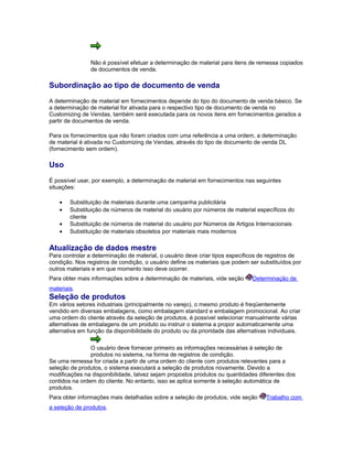 Não é possível efetuar a determinação de material para itens de remessa copiados
de documentos de venda.
Subordinação ao tipo de documento de venda
A determinação de material em fornecimentos depende do tipo do documento de venda básico. Se
a determinação de material for ativada para o respectivo tipo de documento de venda no
Customizing de Vendas, também será executada para os novos itens em fornecimentos gerados a
partir de documentos de venda.
Para os fornecimentos que não foram criados com uma referência a uma ordem, a determinação
de material é ativada no Customizing de Vendas, através do tipo de documento de venda DL
(fornecimento sem ordem).
Uso
É possível usar, por exemplo, a determinação de material em fornecimentos nas seguintes
situações:
• Substituição de materiais durante uma campanha publicitária
• Substituição de números de material do usuário por números de material específicos do
cliente
• Substituição de números de material do usuário por Números de Artigos Internacionais
• Substituição de materiais obsoletos por materiais mais modernos
Atualização de dados mestre
Para controlar a determinação de material, o usuário deve criar tipos específicos de registros de
condição. Nos registros de condição, o usuário define os materiais que podem ser substituídos por
outros materiais e em que momento isso deve ocorrer.
Para obter mais informações sobre a determinação de materiais, vide seção Determinação de
materiais.
Seleção de produtos
Em vários setores industriais (principalmente no varejo), o mesmo produto é freqüentemente
vendido em diversas embalagens, como embalagem standard e embalagem promocional. Ao criar
uma ordem do cliente através da seleção de produtos, é possível selecionar manualmente várias
alternativas de embalagens de um produto ou instruir o sistema a propor automaticamente uma
alternativa em função da disponibilidade do produto ou da prioridade das alternativas individuais.
O usuário deve fornecer primeiro as informações necessárias à seleção de
produtos no sistema, na forma de registros de condição.
Se uma remessa for criada a partir de uma ordem do cliente com produtos relevantes para a
seleção de produtos, o sistema executará a seleção de produtos novamente. Devido a
modificações na disponibilidade, talvez sejam propostos produtos ou quantidades diferentes dos
contidos na ordem do cliente. No entanto, isso se aplica somente à seleção automática de
produtos.
Para obter informações mais detalhadas sobre a seleção de produtos, vide seção Trabalho com
a seleção de produtos.
 