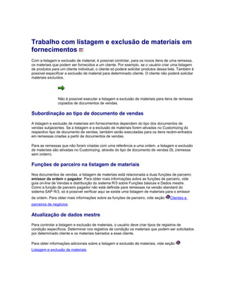 Trabalho com listagem e exclusão de materiais em
fornecimentos
Com a listagem e exclusão de material, é possível controlar, para os novos itens de uma remessa,
os materiais que podem ser fornecidos a um cliente. Por exemplo, se o usuário criar uma listagem
de produtos para um cliente individual, o cliente só poderá solicitar produtos dessa lista. Também é
possível especificar a exclusão de material para determinado cliente. O cliente não poderá solicitar
materiais excluídos.
Não é possível executar a listagem e exclusão de materiais para itens de remessa
copiados de documentos de vendas.
Subordinação ao tipo de documento de vendas
A listagem e exclusão de materiais em fornecimentos dependem do tipo dos documentos de
vendas subjacentes. Se a listagem e a exclusão de materiais forem ativadas no Customizing do
respectivo tipo de documento de vendas, também serão executadas para os itens recém-entrados
em remessas criadas a partir de documentos de vendas.
Para as remessas que não foram criadas com uma referência a uma ordem, a listagem e exclusão
de materiais são ativadas no Customizing, através do tipo de documento de vendas DL (remessa
sem ordem).
Funções de parceiro na listagem de materiais
Nos documentos de vendas, a listagem de materiais está relacionada a duas funções de parceiro:
emissor da ordem e pagador. Para obter mais informações sobre as funções de parceiro, vide
guia on-line de Vendas e distribuição do sistema R/3 sobre Funções básicas e Dados mestre.
Como a função de parceiro pagador não está definida para remessas na versão standard do
sistema SAP R/3, só é possível verificar aqui se existe uma listagem de materiais para o emissor
da ordem. Para obter mais informações sobre as funções de parceiro, vide seção Clientes e
parceiros de negócios.
Atualização de dados mestre
Para controlar a listagem e exclusão de materiais, o usuário deve criar tipos de registros de
condição específicos. Determinar nos registros de condição os materiais que podem ser solicitados
por determinado cliente e os materiais barrados a esse cliente.
Para obter informações adicionais sobre a listagem e exclusão de materiais, vide seção
Listagem e exclusão de materiais.
 