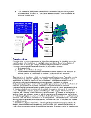 • Com base nesse planejamento, as remessas que deixarão o depósito são agrupadas
simultaneamente. Portanto, na Expedição, é possível distribuir a carga de trabalho ao
processar esses grupos.
Características
É possível exibir todos os fornecimentos de determinado planejamento de itinerários em um dia
específico, para determinado local de expedição e assim por diante. Dessa forma, é possível
selecionar listas de picking, por exemplo, com base em planejamentos de itinerários.
É possível criar planejamentos de itinerários para os seguintes documentos:
1. Ordens do cliente
2. Pedidos de transferência de estoque
3. É possível basear os fornecimentos em ordens do cliente, ordens da loja, alocações de
estoque, pedidos de transferência de estoque e fornecimentos sem referência.
O planejamento de itinerários é exibido nos dados do cabeçalho da remessa. Para cada remessa
dentro do itinerário, o sistema imprime a data e a hora previstas do fornecimento (com base na
hora do local de expedição original) na nota de remessa; a data da saída de mercadorias é
utilizada para o lançamento da saída de mercadorias e para a avaliação do estoque.
No Customizing, definir para cada local de expedição, tipo de remessa, pedido de transferência de
estoque e tipo de ordem, se devem ser utilizados ou não planejamentos de itinerários.
Criar os planejamentos de itinerários nos dados mestre da expedição. Definir aqui a determinação
do planejamento de itinerários e o período de validade desse plano, além da via de transporte.
Após a definição dos percursos, é possível ramificar para outra tela para determinar a via de
transporte real e o tempo (dias/horas/minutos) necessário para ir de um local de descarga para o
seguinte. Nessa tela, existe um campo ao lado de cada percurso. É possível entrar aqui o número
da via de transporte para os percursos individuais do itinerário. Por exemplo, se o usuário entrar os
percursos A e B mas atribuir o número da via de transporte 2 e 1 a esses percursos, o percurso B
será o primeiro local de descarga nesse itinerário. Ao pressionar Enter, os percursos são exibidos
na seqüência correta.
Ao mesmo tempo, é possível controlar a determinação do plano de itinerários para cada tipo de
remessa, pedido de transferência de estoque e tipo de ordem. Essa determinação é ativada de
modo idêntico ao da determinação de repetição de itinerários. Se a determinação do planejamento
 