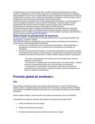de itinerários para uma remessa estiver ativa, o sistema tentará automaticamente, durante a
criação ou modificação de uma remessa, determinar um planejamento de itinerários e registrará
esse planejamento na remessa. A programação de prazos é ajustada simultaneamente. É possível
modificar todos os prazos, como o tempo de organização do transporte, a hora do picking, hora do
carregamento, hora da saída de mercadorias e hora do fornecimento.
É possível selecionar remessas com o mesmo planejamento de itinerários e a mesma data para a
mesma execução de picking e a mesma saída de mercadorias. É possível utilizar o mesmo
procedimento para imprimir notas de remessa e listas de cargas, para o agrupamento de
fornecimentos em transportes e para a confirmação de ordens de picking.
Os fornecimentos que saem do depósito simultaneamente, mas estão atribuídos a diferentes
itinerários e, portanto, podem ter planejamentos de itinerários distintos, podem ser agrupados e
processados com a criação de pacotes de picking. A única condição é que todos os fornecimentos
tenham a mesma hora de saída de mercadorias.
Determinação do planejamento de itinerários
Se existir somente um planejamento de itinerários definido para uma combinação específica de
necessidades, o sistema o utilizará.
Para cada combinação de necessidades para a determinação do planejamento de itinerários, é
possível definir vários planejamentos de itinerários.
• No caso de um fornecimento sem um documento antecedente, o sistema determina o
planejamento de itinerários com a primeira hora de fornecimento no recebedor da
mercadoria.
• No caso de fornecimentos baseados em documentos antecedentes (por exemplo, pedidos
de transferência de estoque), o sistema procura o planejamento de itinerários mais próximo
à data/hora previstas do fornecimento. O sistema aplica o seguinte algoritmo de pesquisa:
− Se existir um planejamento de itinerários para a hora determinada, ele será
atribuído ao fornecimento.
− Se não existir um planejamento de itinerários para a hora determinada, o sistema
procurará o planejamento anterior até a hora da saída de mercadorias.
− Se não existir um planejamento de itinerários a partir da hora da saída de
mercadorias até a hora prevista, o sistema procurará o próximo planejamento no
futuro e o atribuirá ao fornecimento.
Previsão global de workload
Uso
Essas análises standard permitem que a pessoa responsável por um centro de distribuição ou
depósito calcule a workload global dos próximos dias. Por exemplo, é possível utilizar as análises
para planejar a quantidade necessária de pessoal, para criar pacotes de picking ou para análises
estatísticas.
Através dessas análises, é possível exibir uma síntese da workload por dia ou por depósito.
A atualização dos dados de workload são baseados nos seguintes documentos SAP:
• Pedido e respectivo aviso de entrega
• Pedido de transferência de estoque
• Entrada de mercadorias global (somente em sistemas de varejo)
 