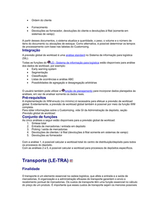 • Ordem do cliente
• Fornecimento
• Devoluções ao fornecedor, devoluções do cliente e devoluções à filial (somente em
sistemas de varejo)
A partir desses documentos, o sistema atualiza a quantidade, o peso, o volume e o número de
itens do documento ou alocações de estoque. Como alternativa, é possível determinar os tempos
de processamento com base nas tabelas do Customizing.
Integração
A previsão global de workload é uma análise standard no Sistema de informação para logística
(SIL).
Todas as funções do LO - Sistema de informação para logística estão disponíveis para análise
dos dados de workload, por exemplo:
• Early warning system
• Segmentação
• Classificação
• Listas de ocorrências e análise ABC
• Possibilidades de agregação e desagregação arbitrárias
O usuário também pode utilizar a função de planejamento para incorporar dados planejados às
análises, em vez de analisar somente os dados reais.
Pré-requisitos
A implementação do WM enxuto (no mínimo) é necessária para efetuar a previsão de workload
global. Evidentemente, a previsão de workload global também é possível por meio da função WM
completa.
Para obter informações sobre o Customizing, vide GI da Administração de depósito, seção
Previsão global de workload.
Conjunto de funções
As cinco análises a seguir estão disponíveis para a previsão global de workload:
1. Síntese total
2. Entrada de mercadorias / entrada em depósito
3. Picking / saída de mercadorias
4. Devoluções de clientes / à filial (devoluções à filial somente em sistemas de varejo)
5. Devoluções ao fornecedor
Com a análise 1, é possível calcular a workload total do centro de distribuição/depósito para todos
os processos do depósito.
Com as análises 2 a 5, é possível calcular a workload para processos de depósitos específicos.
Transporte (LE-TRA)
Finalidade
O transporte é um elemento essencial na cadeia logística, que afeta a entrada e a saída de
mercadorias. A organização e a administração eficazes do transporte garantem o envio e
recebimento pontual de mercadorias. Os custos de transporte têm uma função essencial no cálculo
do preço de um produto. É importante que esses custos de transporte sejam os menores possíveis
 