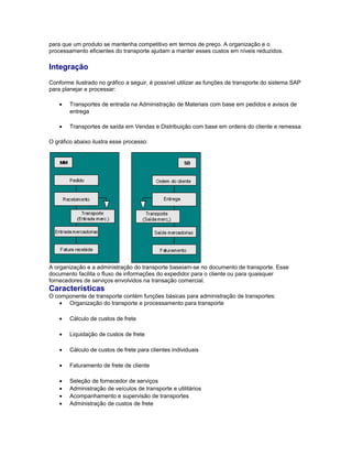 para que um produto se mantenha competitivo em termos de preço. A organização e o
processamento eficientes do transporte ajudam a manter esses custos em níveis reduzidos.
Integração
Conforme ilustrado no gráfico a seguir, é possível utilizar as funções de transporte do sistema SAP
para planejar e processar:
• Transportes de entrada na Administração de Materiais com base em pedidos e avisos de
entrega
• Transportes de saída em Vendas e Distribuição com base em ordens do cliente e remessa
O gráfico abaixo ilustra esse processo:
A organização e a administração do transporte baseiam-se no documento de transporte. Esse
documento facilita o fluxo de informações do expedidor para o cliente ou para quaisquer
fornecedores de serviços envolvidos na transação comercial.
Características
O componente de transporte contém funções básicas para administração de transportes:
• Organização do transporte e processamento para transporte
• Cálculo de custos de frete
• Liquidação de custos de frete
• Cálculo de custos de frete para clientes individuais
• Faturamento de frete de cliente
• Seleção de fornecedor de serviços
• Administração de veículos de transporte e utilitários
• Acompanhamento e supervisão de transportes
• Administração de custos de frete
 