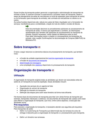 Essas funções de transporte podem gerenciar a organização e administração de transportes de
entrada e saída. É possível controlar e supervisionar o processo inteiro de transporte, desde a
etapa de planejamento da saída de mercadorias no local de expedição (para transporte de saída)
ou do fornecedor (para transporte de entrada), até a entrada de mercadorias no cliente ou no
centro.
As outras funções disponíveis são: cálculo de custos de frete e liquidação com o fornecedor de
serviços, transferência para a contabilidade, criação de nota de crédito e revisão de faturas.
Esta documentação descreve os procedimentos aplicáveis ao processamento de
transporte de saída. A menos que especificado o contrário, as informações
apresentadas aqui também são aplicáveis ao processamento do transporte de
entrada. Quando necessário, serão citadas as diferenças entre os dois.
Para obter informações sobre a criação e o processamento de transportes de
entrada, vide a seção Confirmações na documentação de Compras (MM-PUR) da
Biblioteca R/3.
Sobre transporte
O texto a seguir descreve os elementos básicos do processamento de transporte, que também
inclui:
• a função da unidade organizacional de local de organização do transporte
• a função do documento de transporte
• determinação de mensagens
• uma compilação dos relatórios disponíveis no processamento de transporte
Organização do transporte
Utilização
A organização do transporte engloba todas as atividades que devem ser executadas antes da
saída de um transporte do local de expedição. Essas atividades incluem:
• Aquisição dos serviços de um agente de frete
• Organização do veículo de transporte
• Definição do itinerário do transporte
• Definição das etapas para cobrir esse itinerário da forma mais eficiente.
Há diversos tipos de documentos de transporte para lidar com várias formas de transporte (por
exemplo, transportes individuais e coletivos). Os documentos de transporte são usados como base
para efetuar a organização do transporte, que inclui, entre outros aspectos, a execução das
atividades acima.
Pré-requisitos
Para executar a organização do transporte, é necessário atender aos seguintes pré-requisitos:
Para transportes de saída:
• Definir no Customizing de Transporte que determinado tipo de remessa do aviso de
entrega é relevante para a organização do transporte e o processamento para transporte.
• Definir um itinerário nas remessas.
 