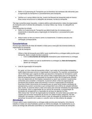 • Definir no Customizing de Transporte que os itinerários nas remessas são relevantes para
a organização do transporte e o processamento para transporte.
• Verificar se o campo Motivo blq.trsp. (motivo de bloqueio de transporte) está em branco.
Esse campo encontra-se no cabeçalho da remessa, na tela do transporte.
Tão logo cumpridos esses requisitos, o sistema define automaticamente o status da organização
do transporte como A (Ainda não planejado), no campo Status org. transp. no cabeçalho da
remessa.
Para transportes de entrada:
• Definir no Customizing de Transporte que determinado tipo de remessa para o
recebimento é relevante para a organização do transporte e o processamento para
transporte.
• Atribuir todos os itens ao mesmo centro no recebimento. O sistema executa uma
verificação correspondente.
Características
Há dois tipos diferentes de listas de trabalho e listas para a execução das diversas tarefas de
organização do transporte:
• Lista de transporte
Utilizar a lista de transporte para definir quais recebimentos ou entregas estão prontos para
transporte. Após a criação da lista é possível
o Criar os documentos de transporte necessários para recebimentos ou entregas
o Definir a ordem na qual os recebimentos ou entregas (ou itens de transporte)
devem ser entregues
• Lista de organização do transporte
Em geral, ao criar a lista de transportes a fazer, nem todas as informações necessárias
estão disponíveis para concluir a organização do transporte. Por exemplo, provavelmente
não é informado qual o agente de frete que assumirá o transporte da mercadoria a partir
desse ponto. Também é possível não concluir toda a organização para um transporte na
lista de transporte porque a capacidade do transporte ainda não foi totalmente utilizada.
Uma vez disponíveis as informações necessárias ou assim que existirem recebimentos
suficientes para completar o transporte, é possível utilizar a lista de organização do
transporte para localizar esses documentos e concluir a organização do transporte.
Essa lista contém documentos de transporte para os quais ainda existem atividades de
planejamento a serem concluídas e que correspondem aos critérios de seleção definidos
pelo usuário. É possível utilizar a lista como base para executar atividades de organização
do transporte, como a organização de um veículo de transporte, a programação de
atividades de carregamento e a aquisição de serviços de agentes de frete.
Além dessa lista "normal" de organização do transporte, há outras listas que podem ser
usadas para encontrar transportes de acordo com determinadas categorias. Na lista
Utilização, por exemplo, é possível entrar o grau de utilização do transporte como um
percentual, de acordo com o peso e o volume, como um dos critérios de seleção.
Atividades
Primeiro definir quais recebimentos ou entregas estão prontos para transporte. Uma lista de
trabalho é criada com essa finalidade usando os critérios de seleção. Os recebimentos ou os
avisos de entrega são atribuídos automática ou manualmente aos documentos de transporte.
 