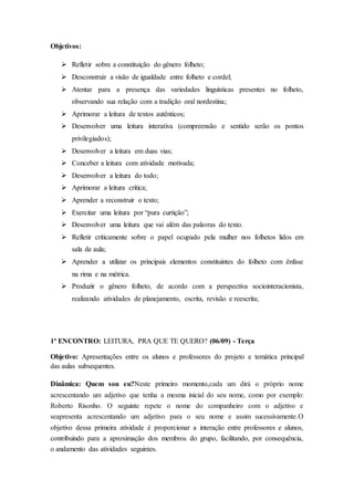 Objetivos:
 Refletir sobre a constituição do gênero folheto;
 Desconstruir a visão de igualdade entre folheto e cordel;
 Atentar para a presença das variedades linguísticas presentes no folheto,
observando sua relação com a tradição oral nordestina;
 Aprimorar a leitura de textos autênticos;
 Desenvolver uma leitura interativa (compreensão e sentido serão os pontos
privilegiados);
 Desenvolver a leitura em duas vias;
 Conceber a leitura com atividade motivada;
 Desenvolver a leitura do todo;
 Aprimorar a leitura crítica;
 Aprender a reconstruir o texto;
 Exercitar uma leitura por “pura curtição”;
 Desenvolver uma leitura que vai além das palavras do texto.
 Refletir criticamente sobre o papel ocupado pela mulher nos folhetos lidos em
sala de aula;
 Aprender a utilizar os principais elementos constituintes do folheto com ênfase
na rima e na métrica.
 Produzir o gênero folheto, de acordo com a perspectiva sociointeracionista,
realizando atividades de planejamento, escrita, revisão e reescrita;
1º ENCONTRO: LEITURA, PRA QUE TE QUERO? (06/09) - Terça
Objetivo: Apresentações entre os alunos e professores do projeto e temática principal
das aulas subsequentes.
Dinâmica: Quem sou eu?Neste primeiro momento,cada um dirá o próprio nome
acrescentando um adjetivo que tenha a mesma inicial do seu nome, como por exemplo:
Roberto Risonho. O seguinte repete o nome do companheiro com o adjetivo e
seapresenta acrescentando um adjetivo para o seu nome e assim sucessivamente.O
objetivo dessa primeira atividade é proporcionar a interação entre professores e alunos,
contribuindo para a aproximação dos membros do grupo, facilitando, por consequência,
o andamento das atividades seguintes.
 