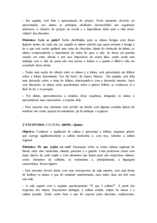 - Em seguida, será feita a apresentação do projeto. Neste momento, deverão ser
apresentadas aos alunos as principais atividades desenvolvidas nas sequências
anteriores, o objetivo do projeto na escola e a importância deles para a vida sócio-
cultural dos discentes.
Dinâmica: Leia se puder! Serão distribuídas para os alunos bexigas com frases
ilegíveis dentro de cada um, em seguida os alunos saberão que quem estourar a bexiga e
ler o que está escrito ganhará uma caixa de chocolate, diante do obstáculo da leitura, os
alunos compreenderão a importância do saber ler para a vida. As frases em questão
estarão em outro idioma e por isso impossíveis de serem lidas, sendo assim uma
analogia com a vida de quem não tem acesso a leitura, e o quanto é difícil a vida em
sociedade dessa forma.
- Tendo uma noção da relação entre os alunos e a leitura, será apresentado um folheto
sobre a leitura denominado “Ler faz bem”, de Juarez Alencar. Em seguida, será feita
uma discussão sobre o tema do folheto, relacionando-o com a discussão anterior. Após
essa discussão, os alunos serão questionados sobre o gênero folheto, se conhecem, se é
fácil de ler, e os porquês.
- Por último, apresentaremos a temática desta sequência, instigando os alunos a
apresentarem suas expectativas a respeito dela.
- Para encerrar este momento será servido um lanche com algumas comidas típicas do
nordeste tais como: paçoca de amendoim, pé de moleque e a pipoca.
2º ENCONTRO: CULTURA (08/09) - Quinta
Objetivo: Conhecer o significado de cultura e apresentar o folheto, enquanto gênero
que carrega significativamente a cultura nordestina e, com isso, valorizar a cultura
regional.
Dinâmica: De que região eu sou? Encenação sobre as várias culturas regionais do
Brasil, entre elas: nordestina, mineira, paraense e a gaúcha. Cada professora estará com
trajes típicos de cada região e com elementos que fazem parte das respectivas culturas,
como: elementos da culinária, as vestimentas e, principalmente, a linguagem
característica desses lugares.
- Este encontro deverá iniciar com uma retrospectiva da aula anterior, será uma forma
de lembrar os alunos o que foi estudado anteriormente, para então, fazer um link com
esta aula.
- A aula seguirá com o seguinte questionamento “O que é cultura?”. A partir das
respostas dos alunos, buscaremos distinguir, a cultura erudita, cultura de massa e a
cultura popular. Tendo como base o que for exposto pelos discentes, explicaremos,
 