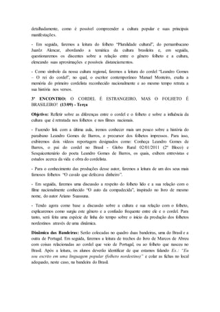 detalhadamente, como é possível compreender a cultura popular e suas principais
manifestações.
- Em seguida, faremos a leitura do folheto “Pluralidade cultural”, do pernambucano
Juarêz Alencar, abordando a temática da cultura brasileira e, em seguida,
questionaremos os discentes sobre a relação entre o gênero folheto e a cultura,
elencando suas aproximações e possíveis distanciamentos.
- Como símbolo da nossa cultura regional, faremos a leitura do cordel “Leandro Gomes
– O rei do cordel”, no qual, o escritor contemporâneo Manuel Monteiro, exalta a
memória do primeiro cordelista reconhecido nacionalmente e ao mesmo tempo retrata a
sua história nos versos.
3º ENCONTRO: O CORDEL É ESTRANGEIRO, MAS O FOLHETO É
BRASILEIRO! (13/09) - Terça
Objetivo: Refletir sobre as diferenças entre o cordel e o folheto e sobre a influência da
cultura que é retratada nos folhetos e nos filmes nacionais.
- Fazendo link com a última aula, iremos conhecer mais um pouco sobre a história do
paraibano Leandro Gomes de Barros, o precursor dos folhetos impressos. Para isso,
exibiremos dois vídeos reportagem designados como: Conheça Leandro Gomes de
Barros, o pai do cordel no Brasil - Globo Rural 02/01/2011 (2º Bloco) e
Sesquicentenário do poeta Leandro Gomes de Barros, os quais, exibem entrevistas e
estudos acerca da vida e obra do cordelista.
- Para o conhecimento das produções desse autor, faremos a leitura de um dos seus mais
famosos folhetos “O cavalo que defecava dinheiro”.
- Em seguida, faremos uma discussão a respeito do folheto lido e a sua relação com o
filme nacionalmente conhecido “O auto da compadecida”, inspirado no livro de mesmo
nome, do autor Ariano Suassuna.
- Tendo agora como base a discussão sobre a cultura e sua relação com o folheto,
explicaremos como surgiu este gênero e a confusão frequente entre ele e o cordel. Para
tanto, será feita uma espécie de linha do tempo sobre o início da produção dos folhetos
nordestinos através de uma dinâmica.
Dinâmica das Bandeiras: Serão colocadas no quadro duas bandeiras, uma do Brasil e a
outra de Portugal. Em seguida, faremos a leitura de trechos do livro de Marcos de Abreu
com coisas relacionadas ao cordel que veio de Portugal, ou ao folheto que nasceu no
Brasil. Após a leitura, os alunos deverão identificar de que estamos falando Ex.: “Eu
sou escrito em uma linguagem popular (folheto nordestino)” e colar as fichas no local
adequado, neste caso, na bandeira do Brasil.
 
