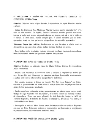6º ENCONTRO: A VISÃO DA MULHER NO FOLHETO DEPENDE DO
CONTEXTO! (27/09) - Terça
Objetivo: Observar como a figura feminina é representada em alguns folhetos e estudar
o gênero.
- Leitura dos folhetos de João Martins de Athayde “A moça que foi enterrada viva” e “A
sorte de uma meretriz”. Em seguida, faremos a discussão temática presente nos textos,
em que a mulher está sempre subjugada/submissa ao homem, seja ele o pai, o irmão ou
o marido, e, além disso, chamar atenção para o caráter moralista que os textos
apresentam, tendo em vista que sempre compartilham de uma visão hegemônica.
Dinâmica: Dança das cadeiras: Realizaremos um quis discutindo a relação entre os
dois cordéis e sua perspectiva sobre a mulher, temática bordada em ambos.
- Para finalizar, serão produzidos cartazes, nos quais os alunos expressarão com alguma
rima e/ou desenhos a forma em que vêem a mulher na sociedade.
7º ENCONTRO: TIPOS DE FOLHETOS (04/10) – Terça
Objetivo: Conhecer os diferentes tipos de folheto (Pelejas, folhetos de circunstância,
ABCs e romances).
- Iniciar a aula retomando as discussões sobre o cordel e o surgimento do folheto por
meio de um slide, que foi exposto em encontros anteriores. Em seguida, apresentaremos
a Cultura oral como a influenciadora dos produtores de folhetos.
- Em seguida, levaremos a disputa de repente: “No Rap ou no Repente”, de Caju e
castanha, e questionaremos os alunos sobre a relação entre ela e as pelejas escritas no
gênero folheto que estamos estudando.
- Tendo como base a discussão acima, apresentaremos aos alunos textos como a peleja
“Peleja do cego Aderaldo com Zé pretinho”, de Firmino Teixeira do Amaral; o folheto
de circunstância “Terror nas torres gêmeas”, de José João dos Santos; o “ABC do
Nordeste flagelado”, de Patativa do Assaré e o romance “As proezas de João Grilo”, de
Leandro Gomes de Barros.
- Em seguida, a partir da leitura desses textos discutiremos sobre as temáticas frequentes
em cada um deles, destacando também as características que fazem eles se aproximarem
ou, em certos casos, se distanciarem do folheto típico.
8º ENCONTRO: PALESTRA EXPLICATIVA (06/10) – Quinta
 