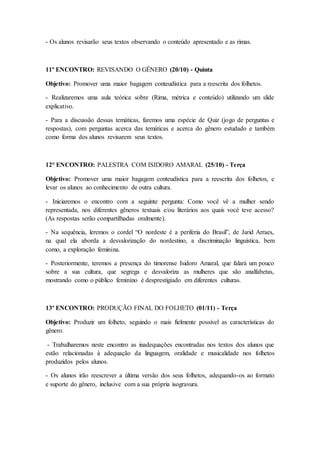 - Os alunos revisarão seus textos observando o conteúdo apresentado e as rimas.
11º ENCONTRO: REVISANDO O GÊNERO (20/10) - Quinta
Objetivo: Promover uma maior bagagem conteudística para a reescrita dos folhetos.
- Realizaremos uma aula teórica sobre (Rima, métrica e conteúdo) utilizando um slide
explicativo.
- Para a discussão dessas temáticas, faremos uma espécie de Quiz (jogo de perguntas e
respostas), com perguntas acerca das temáticas e acerca do gênero estudado e também
como forma dos alunos revisarem seus textos.
12° ENCONTRO: PALESTRA COM ISIDORO AMARAL (25/10) - Terça
Objetivo: Promover uma maior bagagem conteudística para a reescrita dos folhetos, e
levar os alunos ao conhecimento de outra cultura.
- Iniciaremos o encontro com a seguinte pergunta: Como você vê a mulher sendo
representada, nos diferentes gêneros textuais e/ou literários aos quais você teve acesso?
(As respostas serão compartilhadas oralmente).
- Na sequência, leremos o cordel “O nordeste é a periferia do Brasil”, de Jarid Arraes,
na qual ela aborda a desvalorização do nordestino, a discriminação linguística, bem
como, a exploração feminina.
- Posteriormente, teremos a presença do timorense Isidoro Amaral, que falará um pouco
sobre a sua cultura, que segrega e desvaloriza as mulheres que são analfabetas,
mostrando como o público feminino é desprestigiado em diferentes culturas.
13º ENCONTRO: PRODUÇÃO FINAL DO FOLHETO (01/11) - Terça
Objetivo: Produzir um folheto, seguindo o mais fielmente possível as características do
gênero.
- Trabalharemos neste encontro as inadequações encontradas nos textos dos alunos que
estão relacionadas à adequação da linguagem, oralidade e musicalidade nos folhetos
produzidos pelos alunos.
- Os alunos irão reescrever a última versão dos seus folhetos, adequando-os ao formato
e suporte do gênero, inclusive com a sua própria isogravura.
 