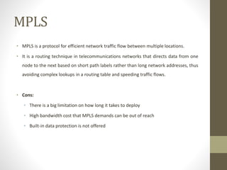 MPLS
• MPLS is a protocol for efficient network traffic flow between multiple locations.
• It is a routing technique in telecommunications networks that directs data from one
node to the next based on short path labels rather than long network addresses, thus
avoiding complex lookups in a routing table and speeding traffic flows.
• Cons:
• There is a big limitation on how long it takes to deploy
• High bandwidth cost that MPLS demands can be out of reach
• Built-in data protection is not offered
 