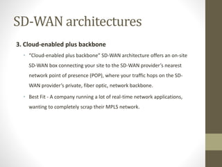 SD-WAN architectures
3. Cloud-enabled plus backbone
• “Cloud-enabled plus backbone” SD-WAN architecture offers an on-site
SD-WAN box connecting your site to the SD-WAN provider’s nearest
network point of presence (POP), where your traffic hops on the SD-
WAN provider’s private, fiber optic, network backbone.
• Best Fit - A company running a lot of real-time network applications,
wanting to completely scrap their MPLS network.
 