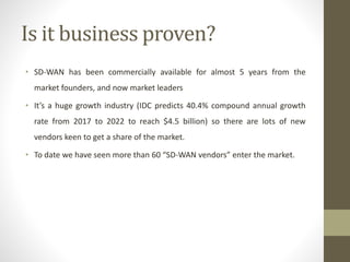 Is it business proven?
• SD-WAN has been commercially available for almost 5 years from the
market founders, and now market leaders
• It’s a huge growth industry (IDC predicts 40.4% compound annual growth
rate from 2017 to 2022 to reach $4.5 billion) so there are lots of new
vendors keen to get a share of the market.
• To date we have seen more than 60 “SD-WAN vendors” enter the market.
 