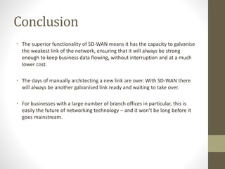 Conclusion
• The superior functionality of SD-WAN means it has the capacity to galvanise
the weakest link of the network, ensuring that it will always be strong
enough to keep business data flowing, without interruption and at a much
lower cost.
• The days of manually architecting a new link are over. With SD-WAN there
will always be another galvanised link ready and waiting to take over.
• For businesses with a large number of branch offices in particular, this is
easily the future of networking technology – and it won’t be long before it
goes mainstream.
 