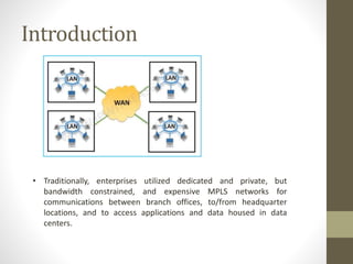 Introduction
• Traditionally, enterprises utilized dedicated and private, but
bandwidth constrained, and expensive MPLS networks for
communications between branch offices, to/from headquarter
locations, and to access applications and data housed in data
centers.
 