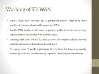 Working of SD-WAN
• An SD-WAN uses software and a centralized control function to more
intelligently steer or direct traffic across the WAN.
• An SD-WAN handles traffic based on priority, quality of service and security
requirements in accordance with business needs.
• Sending SaaS and IaaS traffic directly across the internet delivers the best
application Quality of Experience for end users.
• Accessing these “trusted” applications directly from the branch, across the
internet provides the needed security to protect the enterprise from threats.
 