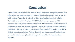 Conclusion
La solution SD-WAN de Cisco est mise en œuvre sous forme de logiciel pouvant être
déployé sur une gamme d’appareils Cisco différents. Alors que Fortinet Secure SD-
WAN partage l’approche zéro-touch de Cisco pour le déploiement, la solution
Fortinet implémente la fonctionnalité SD-WAN prise en charge par un ASIC
personnalisé. Cela permet à Fortinet Secure SD-WAN d’atteindre un débit beaucoup
plus élevé qu’avec une solution logicielle. De plus, l’utilisation d’une accélération
matérielle conçue pour prendre en charge la fonctionnalité SD-WAN et d’un NGFW
intégré permet aux solutions Fortinet d’obtenir une plus grande efficacité et une
protection plus robuste grâce à une intégration complète du réseau et de la
sécurité.
 