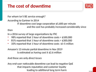 SD-WAN 10
The cost of downtime
For whom isn’t BE service enough?
According to Gartner in 2014
IT downtime cost large corporation $5,600 per minute
and the cost has probably increased considerably since
then
In a 2016 survey of large organizations by ITIC
• 98% reported that 1 hour of downtime costs > $100,000
• 81% reported that 1 hour of downtime costs > $300,000
• 33% reported that 1 hour of downtime costs $1-5 million
Amazon’s 13 minute partial downtime in Nov 2019
is estimated as having cost it $2.6 million
And these are only direct losses
Any end-user noticeable downtime can lead to negative QoE
that impacts reputation and customer loyalty
leading to additional long term harm
 