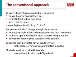SD-WAN 11
The conventional approach
To prevent harmful communications downtime
• banks, brokers, financial services
• critical infrastructure operators
• web retail presence
require high-availability (e.g., 5 nines)
But connectivity isn’t always enough, for example
• interactive applications are unsatisfactory without low delay
• real-time operational traffic often requires low packet loss
• enterprises require good security/traffic isolation
So service providers offer carrier grade services
that guarantee various QoS parameters in an SLA
Similarly, services provided internally
have defined Service Level Objectives)
 