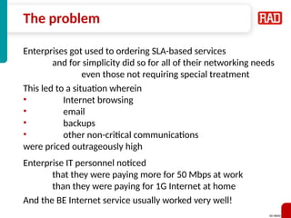 SD-WAN 13
The problem
Enterprises got used to ordering SLA-based services
and for simplicity did so for all of their networking needs
even those not requiring special treatment
This led to a situation wherein
• Internet browsing
• email
• backups
• other non-critical communications
were priced outrageously high
Enterprise IT personnel noticed
that they were paying more for 50 Mbps at work
than they were paying for 1G Internet at home
And the BE Internet service usually worked very well!
 