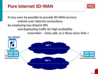 SD-WAN 17
Pure Internet SD-WAN
It may even be possible to provide SD-WAN services
entirely over Internet connections
by employing two disjoint ISPs
and duplicating traffic for high availability
remember – nines add, so 2 three-nines links =
six-nines!
Carrier Grade network
ISP 2
ISP 1
SD-WAN controller
HQ SD-WAN end-point branch SD-WAN end-point
 
