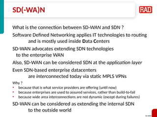 SD-WAN 20
SD(-WA)N
What is the connection between SD-WAN and SDN ?
Software Defined Networking applies IT technologies to routing
and is mostly used inside Data Centers
SD-WAN advocates extending SDN technologies
to the enterprise WAN
Also, SD-WAN can be considered SDN at the application layer
Even SDN-based enterprise datacenters
are interconnected today via static MPLS VPNs
Why ?
• because that is what service providers are offering (until now)
• because enterprises are used to assured services, rather than build-to-fail
• because wide area interconnections are not dynamic (except during failures)
SD-WAN can be considered as extending the internal SDN
to the outside world
 