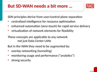 SD-WAN 21
But SD-WAN needs a bit more …
SDN principles derive from user/control plane separation
• centralized intelligence for resource optimization
• enhanced automation (zero-touch) for rapid service delivery
• virtualization of network elements for flexibility
These concepts are applicable to any network
not just Data Center LANs
But in the WAN they need to be augmented by:
• overlay networking (tunneling)
• monitoring usage and performance (“analytics”)
• strong security
 