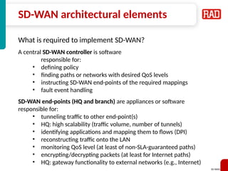 SD-WAN 23
SD-WAN architectural elements
What is required to implement SD-WAN?
A central SD-WAN controller is software
responsible for:
• defining policy
• finding paths or networks with desired QoS levels
• instructing SD-WAN end-points of the required mappings
• fault event handling
SD-WAN end-points (HQ and branch) are appliances or software
responsible for:
• tunneling traffic to other end-point(s)
• HQ: high scalability (traffic volume, number of tunnels)
• identifying applications and mapping them to flows (DPI)
• reconstructing traffic onto the LAN
• monitoring QoS level (at least of non-SLA-guaranteed paths)
• encrypting/decrypting packets (at least for Internet paths)
• HQ: gateway functionality to external networks (e.g., Internet)
 