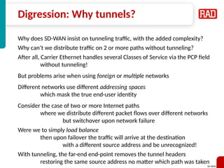 SD-WAN 24
Digression: Why tunnels?
Why does SD-WAN insist on tunneling traffic, with the added complexity?
Why can’t we distribute traffic on 2 or more paths without tunneling?
After all, Carrier Ethernet handles several Classes of Service via the PCP field
without tunneling!
But problems arise when using foreign or multiple networks
Different networks use different addressing spaces
which mask the true end-user identity
Consider the case of two or more Internet paths
where we distribute different packet flows over different networks
but switchover upon network failure
Were we to simply load balance
then upon failover the traffic will arrive at the destination
with a different source address and be unrecognized!
With tunneling, the far-end end-point removes the tunnel headers
restoring the same source address no matter which path was taken
 