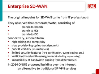 SD-WAN 26
Enterprise SD-WAN
The original impetus for SD-WAN came from IT professionals
They observed that corporate WANs, consisting of
• branch-to-branch
• branch to HQ
• branch-to-DC
connectivity, suffered from
• high pricing and complexity
• slow provisioning cycles (not dynamic)
• poor IT visibility (no dashboard)
• limited security features (FIPS certification, event logging, etc.)
• inefficient bandwidth management (including asymmetry)
• impossibility of bandwidth pooling from different SPs
In 2014 ONUG proposed building over the Internet
an alternative to traditional SP VPN services
 