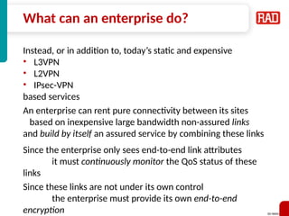 SD-WAN 27
What can an enterprise do?
Instead, or in addition to, today’s static and expensive
• L3VPN
• L2VPN
• IPsec-VPN
based services
An enterprise can rent pure connectivity between its sites
based on inexpensive large bandwidth non-assured links
and build by itself an assured service by combining these links
Since the enterprise only sees end-to-end link attributes
it must continuously monitor the QoS status of these
links
Since these links are not under its own control
the enterprise must provide its own end-to-end
encryption
 