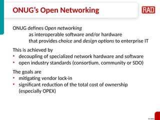 SD-WAN 29
ONUG’s Open Networking
ONUG defines Open networking
as interoperable software and/or hardware
that provides choice and design options to enterprise IT
This is achieved by
• decoupling of specialized network hardware and software
• open industry standards (consortium, community or SDO)
The goals are
• mitigating vendor lock-in
• significant reduction of the total cost of ownership
(especially OPEX)
 