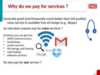SD-WAN 3
Why do we pay for services ?
Generally good (and frequently much better than toll quality)
voice service is available free of charge (e.g., Skype)
So why does anyone pay for voice services ?
Similarly, one can get free
• (WiFi) Internet access
• email boxes
• search services
• file storage and sharing
• web hosting
• software services
So why pay for any service ?
 