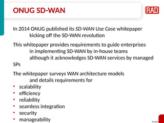 SD-WAN 30
ONUG SD-WAN
In 2014 ONUG published its SD-WAN Use Case whitepaper
kicking off the SD-WAN revolution
This whitepaper provides requirements to guide enterprises
in implementing SD-WAN by in-house teams
although it acknowledges SD-WAN services by managed
SPs
The whitepaper surveys WAN architecture models
and details requirements for
• scalability
• efficiency
• reliability
• seamless integration
• security
• manageability
 