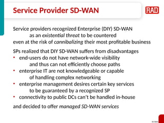SD-WAN 31
Service Provider SD-WAN
Service providers recognized Enterprise (DIY) SD-WAN
as an existential threat to be countered
even at the risk of cannibalizing their most profitable business
SPs realized that DIY SD-WAN suffers from disadvantages
• end-users do not have network-wide visibility
and thus can not efficiently choose paths
• enterprise IT are not knowledgeable or capable
of handling complex networking
• enterprise management desires certain key services
to be guaranteed by a recognized SP
• connectivity to public DCs can’t be handled in-house
and decided to offer managed SD-WAN services
 