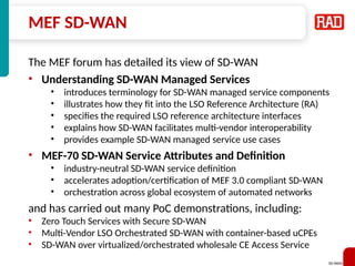 SD-WAN 32
MEF SD-WAN
The MEF forum has detailed its view of SD-WAN
• Understanding SD-WAN Managed Services
• introduces terminology for SD-WAN managed service components
• illustrates how they fit into the LSO Reference Architecture (RA)
• specifies the required LSO reference architecture interfaces
• explains how SD-WAN facilitates multi-vendor interoperability
• provides example SD-WAN managed service use cases
• MEF-70 SD-WAN Service Attributes and Definition
• industry-neutral SD-WAN service definition
• accelerates adoption/certification of MEF 3.0 compliant SD-WAN
• orchestration across global ecosystem of automated networks
and has carried out many PoC demonstrations, including:
• Zero Touch Services with Secure SD-WAN
• Multi-Vendor LSO Orchestrated SD-WAN with container-based uCPEs
• SD-WAN over virtualized/orchestrated wholesale CE Access Service
 