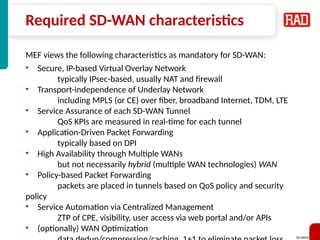 SD-WAN 36
Required SD-WAN characteristics
MEF views the following characteristics as mandatory for SD-WAN:
• Secure, IP-based Virtual Overlay Network
typically IPsec-based, usually NAT and firewall
• Transport-independence of Underlay Network
including MPLS (or CE) over fiber, broadband Internet, TDM, LTE
• Service Assurance of each SD-WAN Tunnel
QoS KPIs are measured in real-time for each tunnel
• Application-Driven Packet Forwarding
typically based on DPI
• High Availability through Multiple WANs
but not necessarily hybrid (multiple WAN technologies) WAN
• Policy-based Packet Forwarding
packets are placed in tunnels based on QoS policy and security
policy
• Service Automation via Centralized Management
ZTP of CPE, visibility, user access via web portal and/or APIs
• (optionally) WAN Optimization
 