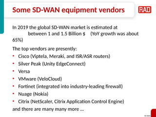 SD-WAN 38
Some SD-WAN equipment vendors
In 2019 the global SD-WAN market is estimated at
between 1 and 1.5 Billion $ (YoY growth was about
65%)
The top vendors are presently:
• Cisco (Viptela, Meraki, and ISR/ASR routers)
• Silver Peak (Unity EdgeConnect)
• Versa
• VMware (VeloCloud)
• Fortinet (integrated into industry-leading firewall)
• Nuage (Nokia)
• Citrix (NetScaler, Citrix Application Control Engine)
and there are many many more …
 