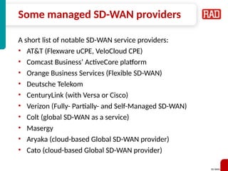 SD-WAN 39
Some managed SD-WAN providers
A short list of notable SD-WAN service providers:
• AT&T (Flexware uCPE, VeloCloud CPE)
• Comcast Business’ ActiveCore platform
• Orange Business Services (Flexible SD-WAN)
• Deutsche Telekom
• CenturyLink (with Versa or Cisco)
• Verizon (Fully- Partially- and Self-Managed SD-WAN)
• Colt (global SD-WAN as a service)
• Masergy
• Aryaka (cloud-based Global SD-WAN provider)
• Cato (cloud-based Global SD-WAN provider)
 