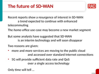 SD-WAN 40
The future of SD-WAN
Recent reports show a resurgence of interest in SD-WAN
a trend expected to continue with enhanced
telecommuting
The home-office use case may become a new market segment
But some analysts have suggested that SD-WAN
is an interim technology and will soon disappear
Two reasons are given:
• more and more services are moving to the public cloud
and accessed over standard Internet connections
• 5G will provide sufficient data rate and QoS
over a single access technology
Only time will tell …
 