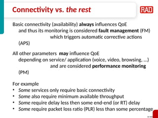 SD-WAN 7
Connectivity vs. the rest
Basic connectivity (availability) always influences QoE
and thus its monitoring is considered fault management (FM)
which triggers automatic corrective actions
(APS)
All other parameters may influence QoE
depending on service/ application (voice, video, browsing, …)
and are considered performance monitoring
(PM)
For example
• Some services only require basic connectivity
• Some also require minimum available throughput
• Some require delay less then some end-end (or RT) delay
• Some require packet loss ratio (PLR) less than some percentage
 