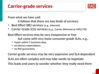 SD-WAN 8
Carrier-grade services
From what we have said
it follows that there are two kinds of services:
• Best Effort (BE) services (e.g., Internet)
• Carrier Grade (CG) services (e.g., Carrier Ethernet or MPLS TE)
Best Effort services may be very inexpensive or free
but come with very loose consumer-grade SLAs, e.g.,
– repair within 5 business days
– no latency expectations
– no PLR guarantees
Carrier-grade services may be very expensive and SLA-dependent
SLAs are often complex and may take weeks to negotiate
This leads end-users to wonder whether they really need them
 