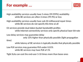 SD-WAN 9
For example ...
High availability services usually have 5-nines (99.999%) availability
while BE services are often 3-nines (99.9%) or less
High availability services usually have sub-50 millisecond repair times
while BE services do not specify this time at all
CE services provide dual-token-bucket bandwidth profiles
while Internet connectivity services only specify physical layer bit-rate
Low delay services may guarantee delay
only 15% higher than physically possible (light propagation
time)
while latency of BE services is typically double that physically possible
Low PLR services may guarantee PLR under 0.01%
while BE services may have PLR of 1%
Tight SLAs can cost the end-user 5-10 times more than loose ones
 