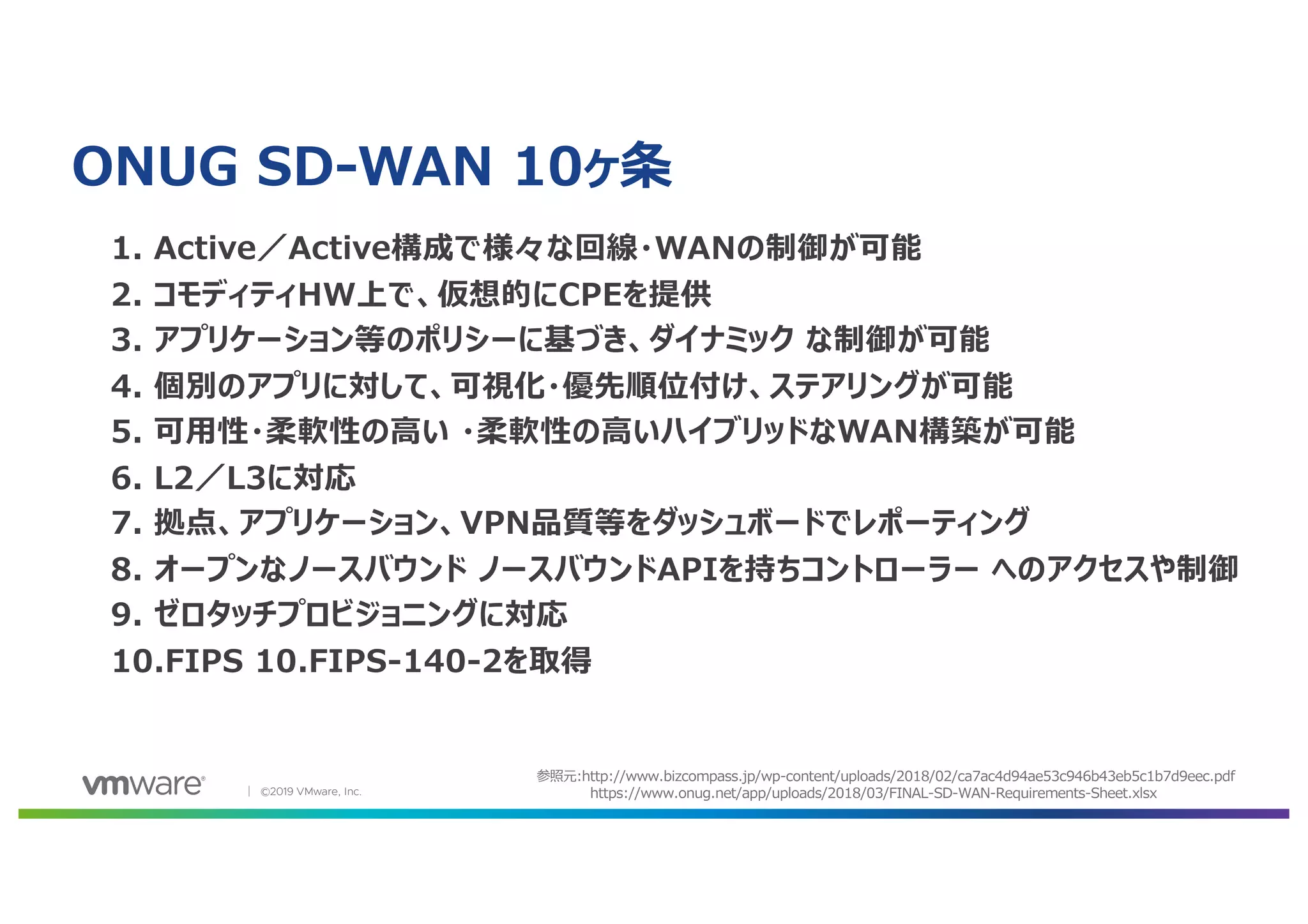 │ ©2019 VMware, Inc.
ONUG SD-WAN 10ヶ条
1. Active／Active構成で様々な回線・WANの制御が可能
2. コモディティHW上で、仮想的にCPEを提供
3. アプリケーション等のポリシーに基づき、ダイナミック な制御が可能
4. 個別のアプリに対して、可視化・優先順位付け、ステアリングが可能
5. 可⽤性・柔軟性の⾼い ・柔軟性の⾼いハイブリッドなWAN構築が可能
6. L2／L3に対応
7. 拠点、アプリケーション、VPN品質等をダッシュボードでレポーティング
8. オープンなノースバウンド ノースバウンドAPIを持ちコントローラー へのアクセスや制御
9. ゼロタッチプロビジョニングに対応
10.FIPS 10.FIPS-140-2を取得
参照元:http://www.bizcompass.jp/wp-content/uploads/2018/02/ca7ac4d94ae53c946b43eb5c1b7d9eec.pdf
https://www.onug.net/app/uploads/2018/03/FINAL-SD-WAN-Requirements-Sheet.xlsx
 