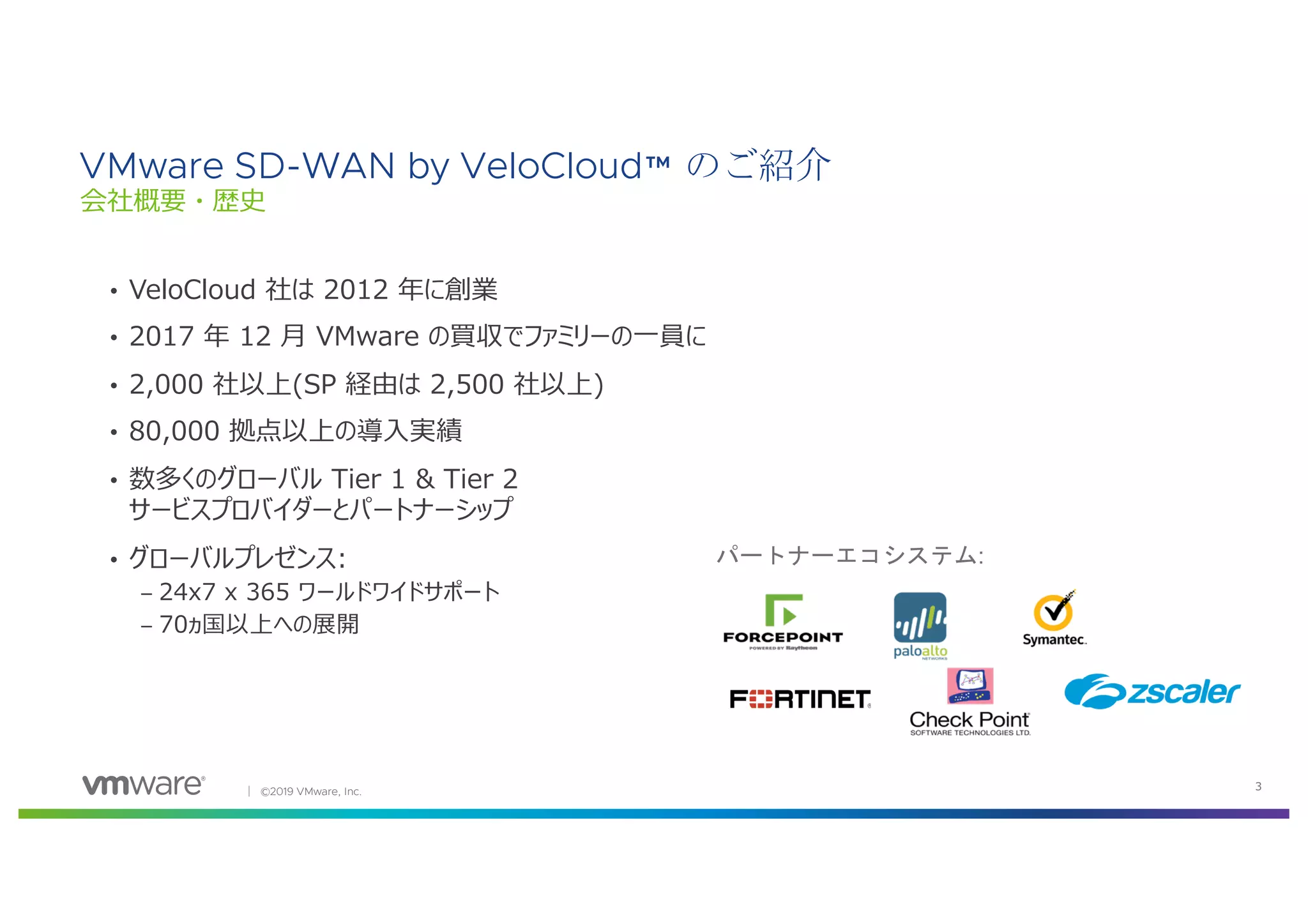│ ©2019 VMware, Inc. 3
• VeloCloud 社は 2012 年に創業
• 2017 年 12 ⽉ VMware の買収でファミリーの⼀員に
• 2,000 社以上(SP 経由は 2,500 社以上)
• 80,000 拠点以上の導⼊実績
• 数多くのグローバル Tier 1 & Tier 2
サービスプロバイダーとパートナーシップ
• グローバルプレゼンス:
– 24x7 x 365 ワールドワイドサポート
– 70ヵ国以上への展開
VMware SD-WAN by VeloCloud™ のご紹介
会社概要・歴史
パートナーエコシステム:
 