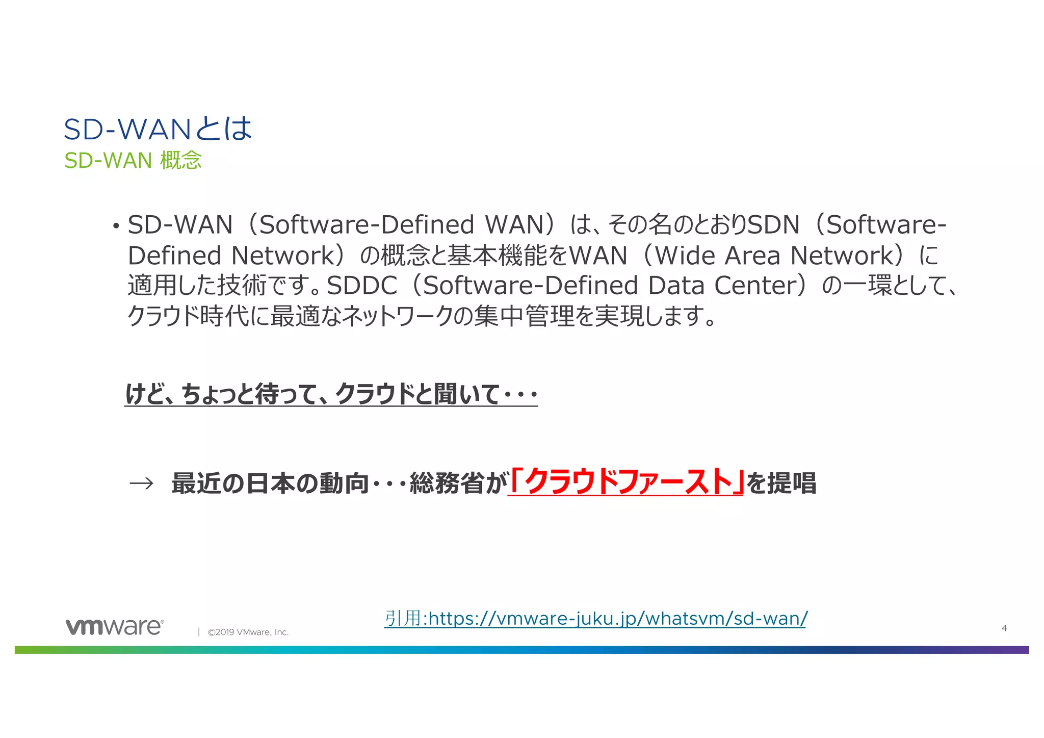 │ ©2019 VMware, Inc. 4
引用:https://vmware-juku.jp/whatsvm/sd-wan/
SD-WANとは
SD-WAN 概念
• SD-WAN（Software-Defined WAN）は、その名のとおりSDN（Software-
Defined Network）の概念と基本機能をWAN（Wide Area Network）に
適⽤した技術です。SDDC（Software-Defined Data Center）の⼀環として、
クラウド時代に最適なネットワークの集中管理を実現します。
けど、ちょっと待って、クラウドと聞いて・・・
→ 最近の⽇本の動向・・・総務省が「クラウドファースト」を提唱
 