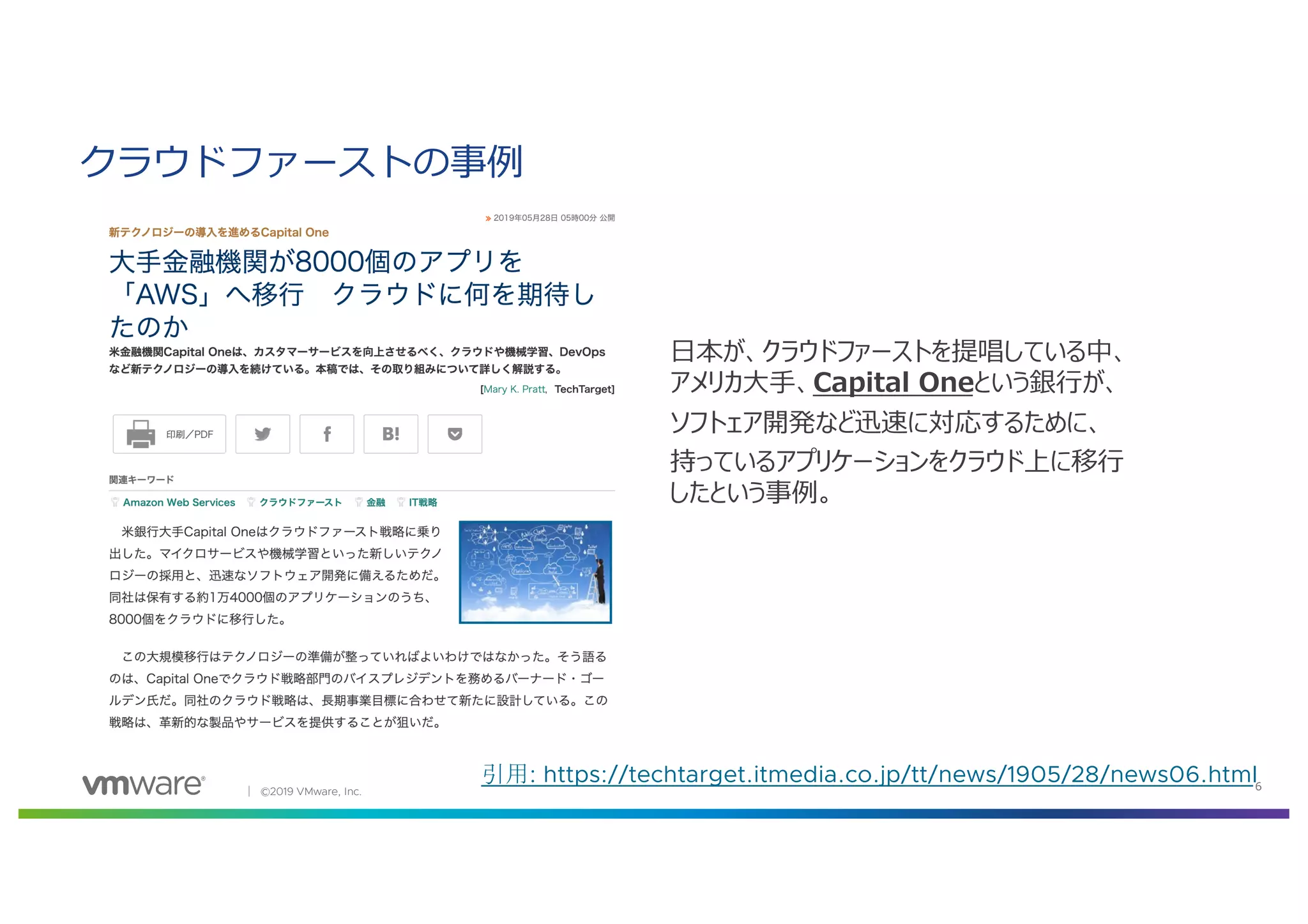 │ ©2019 VMware, Inc. 6
引用: https://techtarget.itmedia.co.jp/tt/news/1905/28/news06.html
クラウドファーストの事例
⽇本が、クラウドファーストを提唱している中、
アメリカ⼤⼿、Capital Oneという銀⾏が、
ソフトェア開発など迅速に対応するために、
持っているアプリケーションをクラウド上に移⾏
したという事例。
 