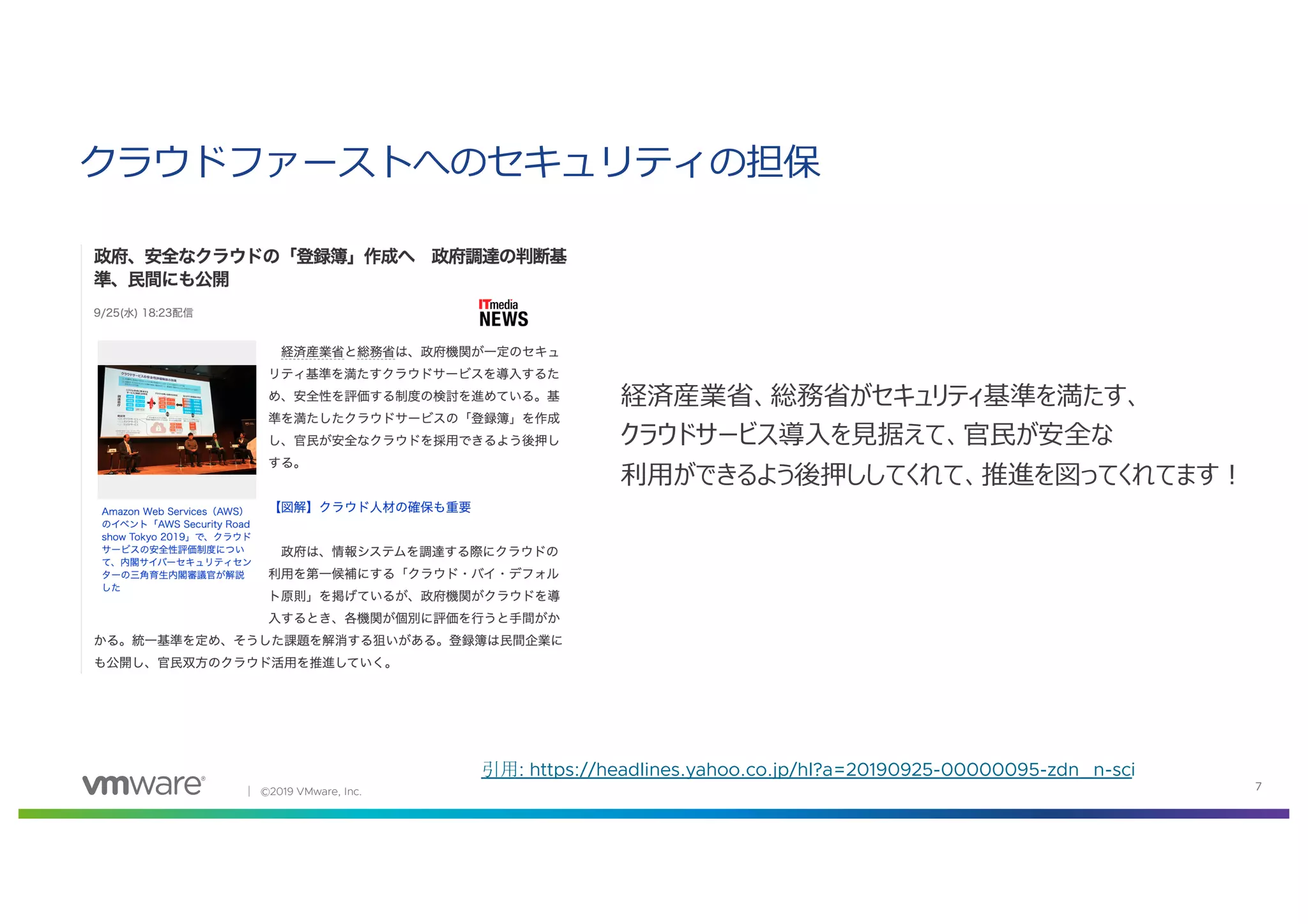 │ ©2019 VMware, Inc. 7
引用: https://headlines.yahoo.co.jp/hl?a=20190925-00000095-zdn_n-sci
クラウドファーストへのセキュリティの担保
経済産業省、総務省がセキュリティ基準を満たす、
クラウドサービス導⼊を⾒据えて、官⺠が安全な
利⽤ができるよう後押ししてくれて、推進を図ってくれてます︕
 