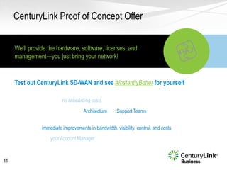 • There are no onboarding costs or ongoing obligations
• Instant access to our Architecture and Support Teams
• With CenturyLink SD-WAN devices at the edge of your network, you’ll see
immediate improvements in bandwidth, visibility, control, and costs
• Ask your Account Manager to try CenturyLink SD-WAN today
CenturyLink Proof of Concept Offer
11
Test out CenturyLink SD-WAN and see #InstantlyBetter for yourself
We’ll provide the hardware, software, licenses, and
management—you just bring your network!
Terms & Conditions Apply
Trial Offer: Requires signed 90-day trial agreement. Qualifying business customers only. Services not
available everywhere. Additional restrictions apply. See trial agreement for full offer terms and conditions.
 